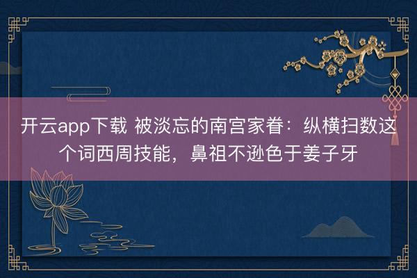 开云app下载 被淡忘的南宫家眷：纵横扫数这个词西周技能，鼻祖不逊色于姜子牙