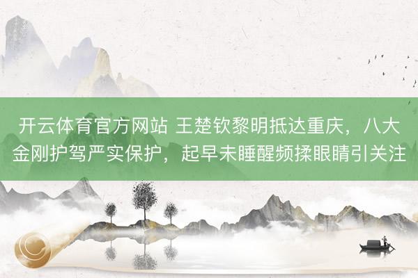 开云体育官方网站 王楚钦黎明抵达重庆，八大金刚护驾严实保护，起早未睡醒频揉眼睛引关注