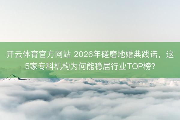 开云体育官方网站 2026年磋磨地婚典践诺，这5家专科机构为何能稳居行业TOP榜？