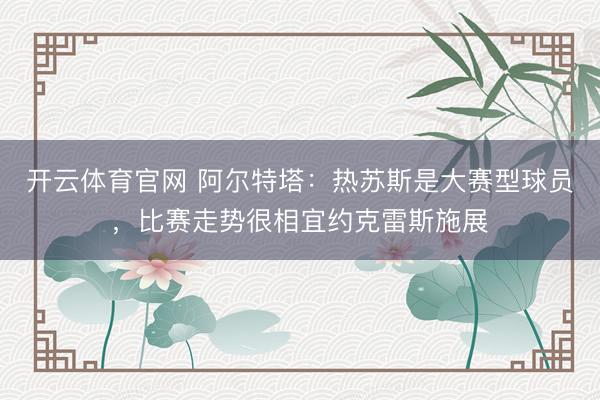 开云体育官网 阿尔特塔：热苏斯是大赛型球员，比赛走势很相宜约克雷斯施展
