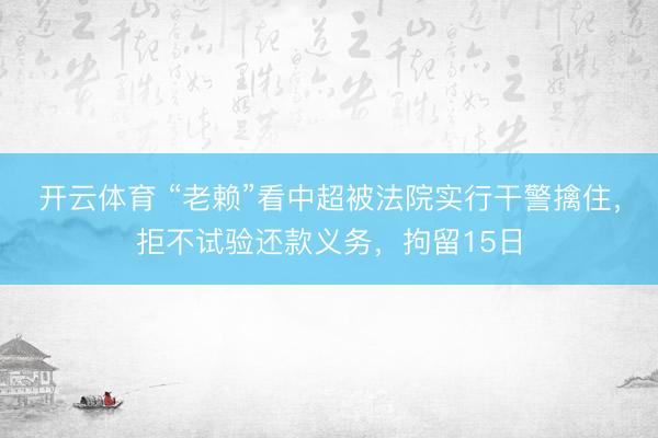 开云体育 “老赖”看中超被法院实行干警擒住，拒不试验还款义务，拘留15日