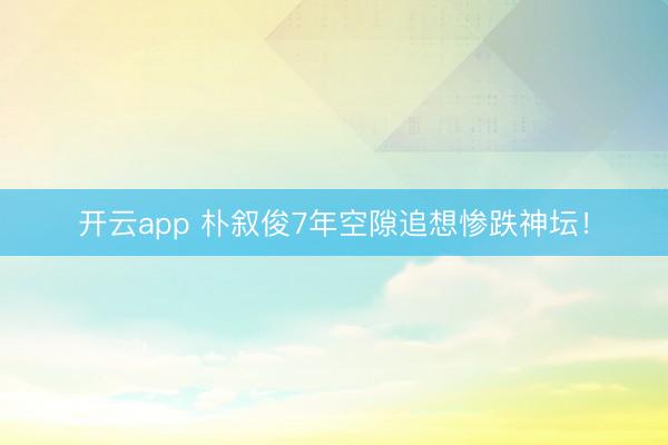 开云app 朴叙俊7年空隙追想惨跌神坛！