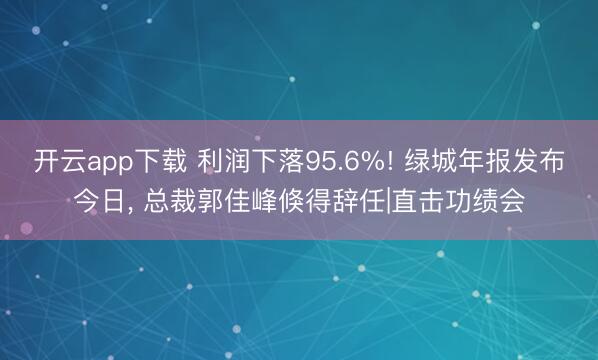 开云app下载 利润下落95.6%! 绿城年报发布今日， 总裁郭佳峰倏得辞任|直击功绩会