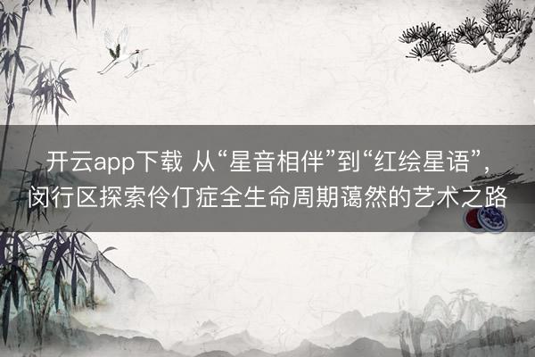 开云app下载 从“星音相伴”到“红绘星语”，闵行区探索伶仃症全生命周期蔼然的艺术之路