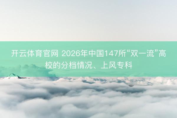 开云体育官网 2026年中国147所“双一流”高校的分档情况、上风专科