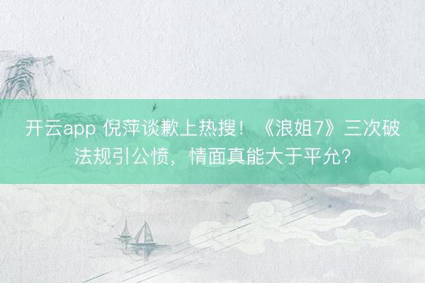 开云app 倪萍谈歉上热搜！《浪姐7》三次破法规引公愤，情面真能大于平允？