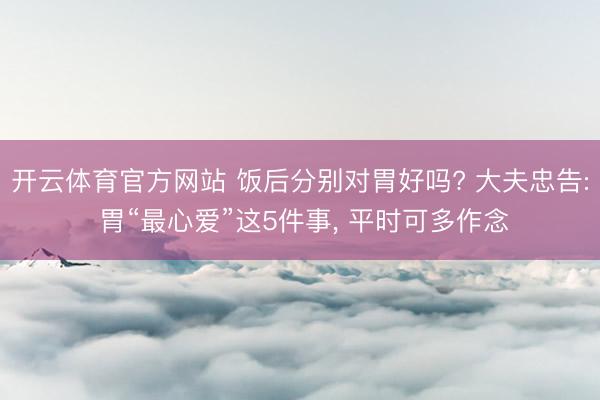 开云体育官方网站 饭后分别对胃好吗? 大夫忠告: 胃“最心爱”这5件事, 平时可多作念