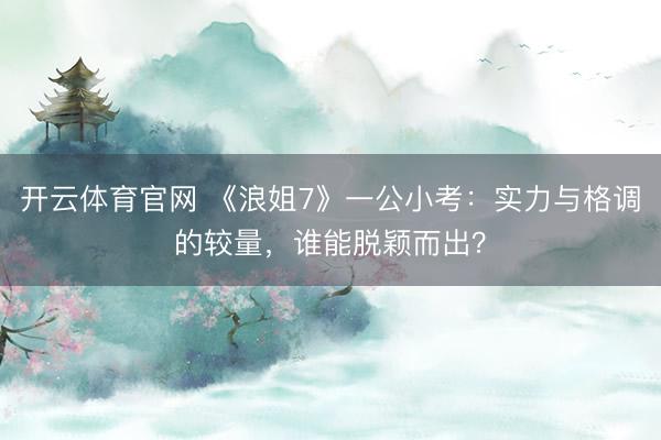 开云体育官网 《浪姐7》一公小考：实力与格调的较量，谁能脱颖而出？