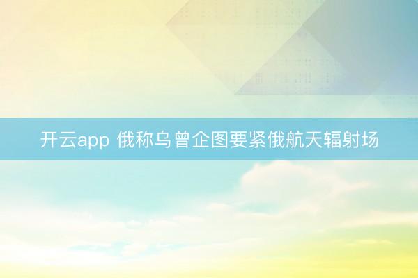 开云app 俄称乌曾企图要紧俄航天辐射场