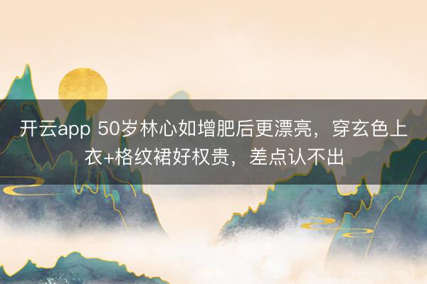 开云app 50岁林心如增肥后更漂亮，穿玄色上衣+格纹裙好权贵，差点认不出
