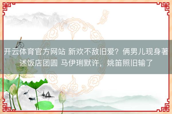 开云体育官方网站 新欢不敌旧爱？俩男儿现身著述饭店团圆 马伊琍默许，姚笛照旧输了