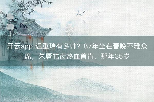 开云app 迟重瑞有多帅？87年坐在春晚不雅众席，朱唇皓齿热血首肯，那年35岁