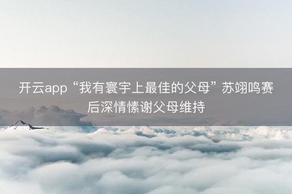 开云app “我有寰宇上最佳的父母” 苏翊鸣赛后深情愫谢父母维持