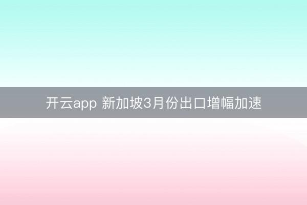 开云app 新加坡3月份出口增幅加速