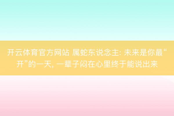 开云体育官方网站 属蛇东说念主: 未来是你最“开”的一天， 一辈子闷在心里终于能说出来