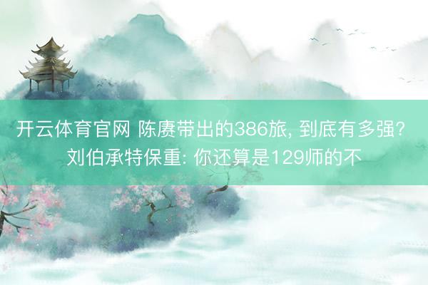 开云体育官网 陈赓带出的386旅， 到底有多强? 刘伯承特保重: 你还算是129师的不