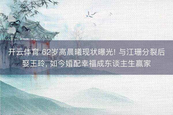 开云体育 62岁高晨曦现状曝光! 与江珊分裂后娶王玲， 如今婚配幸福成东谈主生赢家