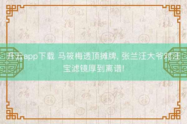 开云app下载 马筱梅透顶摊牌， 张兰汪大爷对汪宝滤镜厚到离谱!