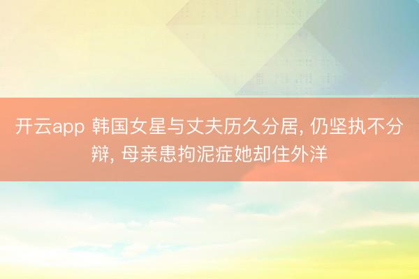 开云app 韩国女星与丈夫历久分居， 仍坚执不分辩， 母亲患拘泥症她却住外洋