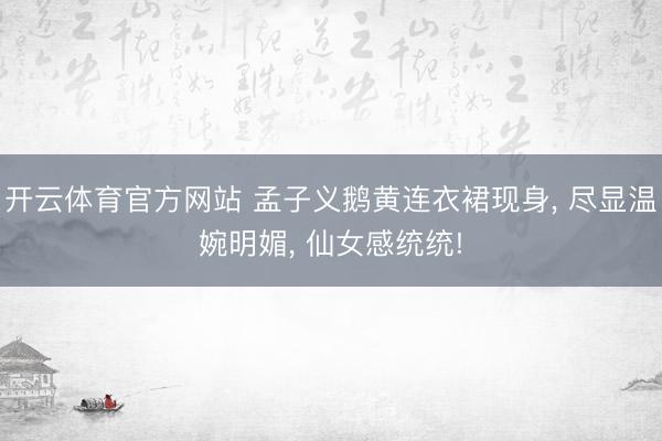开云体育官方网站 孟子义鹅黄连衣裙现身， 尽显温婉明媚， 仙女感统统!