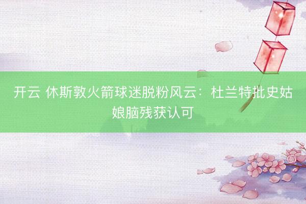 开云 休斯敦火箭球迷脱粉风云：杜兰特批史姑娘脑残获认可