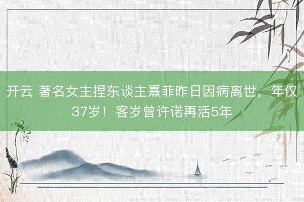 开云 著名女主捏东谈主熹菲昨日因病离世，年仅37岁！客岁曾许诺再活5年
