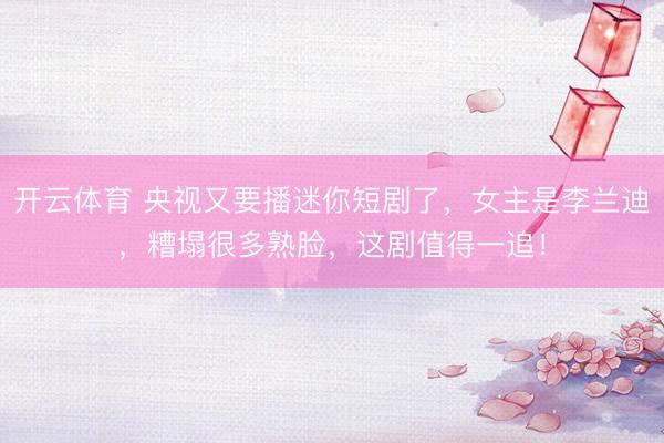 开云体育 央视又要播迷你短剧了，女主是李兰迪，糟塌很多熟脸，这剧值得一追！