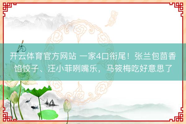 开云体育官方网站 一家4口衔尾！张兰包茴香馅饺子、汪小菲咧嘴乐，马筱梅吃好意思了