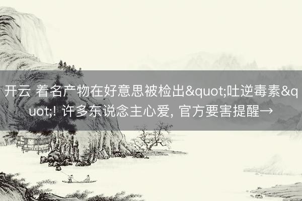 开云 着名产物在好意思被检出"吐逆毒素"! 许多东说念主心爱， 官方要害提醒→