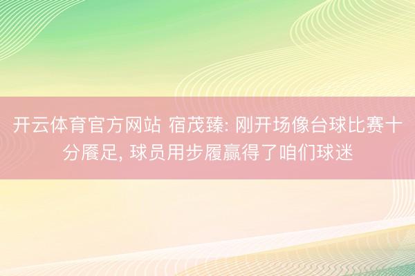 开云体育官方网站 宿茂臻: 刚开场像台球比赛十分餍足， 球员用步履赢得了咱们球迷