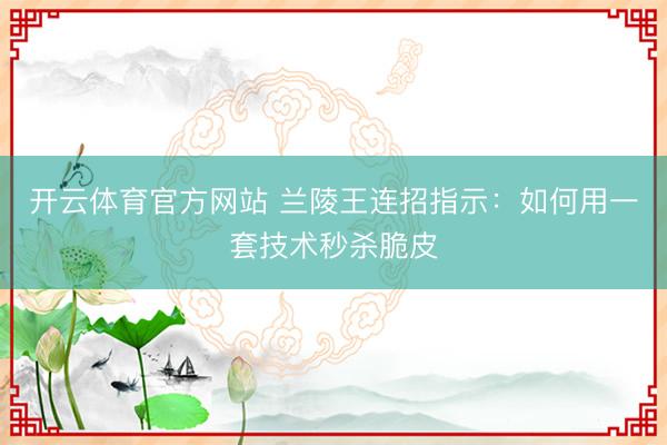 开云体育官方网站 兰陵王连招指示：如何用一套技术秒杀脆皮