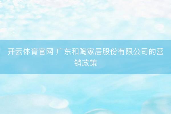 开云体育官网 广东和陶家居股份有限公司的营销政策