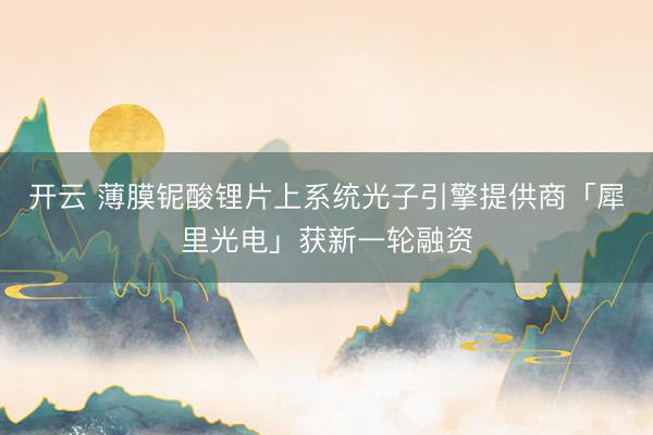 开云 薄膜铌酸锂片上系统光子引擎提供商「犀里光电」获新一轮融资