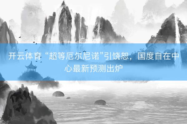 开云体育 “超等厄尔尼诺”引饶恕，国度自在中心最新预测出炉