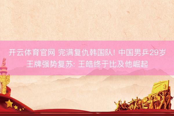 开云体育官网 完满复仇韩国队! 中国男乒29岁王牌强势复苏: 王皓终于比及他崛起