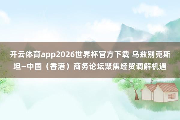 开云体育app2026世界杯官方下载 乌兹别克斯坦—中国(香港)商务论坛聚焦经贸调解机遇