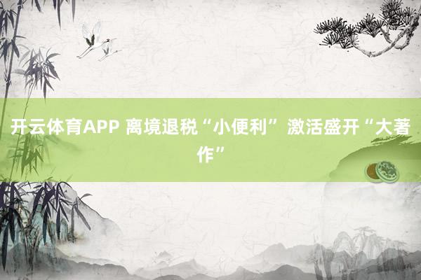 开云体育APP 离境退税“小便利” 激活盛开“大著作”