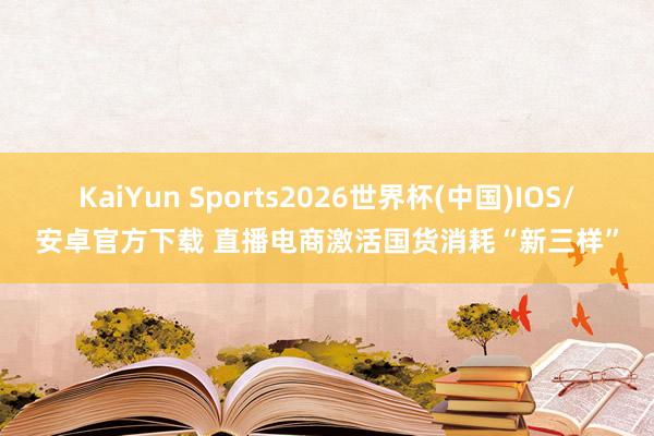 KaiYun Sports2026世界杯(中国)IOS/安卓官方下载 直播电商激活国货消耗“新三样”