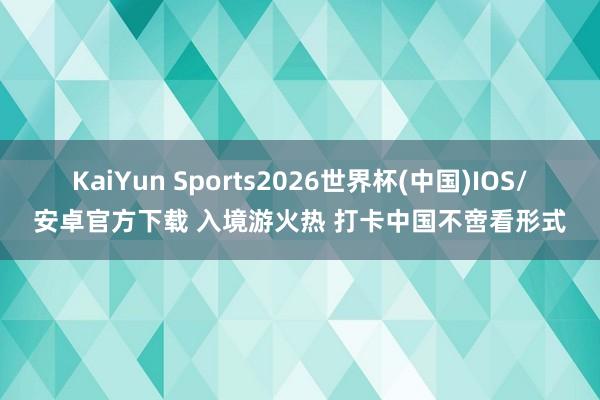 KaiYun Sports2026世界杯(中国)IOS/安卓官方下载 入境游火热 打卡中国不啻看形式