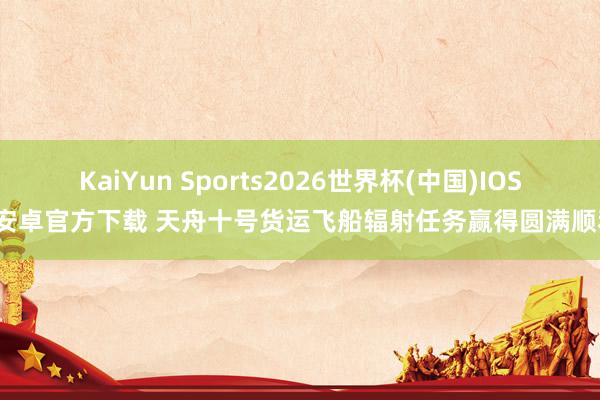 KaiYun Sports2026世界杯(中国)IOS/安卓官方下载 天舟十号货运飞船辐射任务赢得圆满顺利