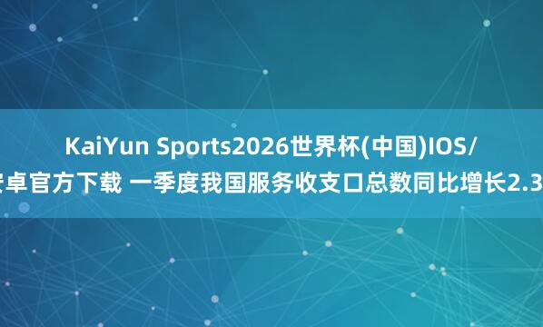 KaiYun Sports2026世界杯(中国)IOS/安卓官方下载 一季度我国服务收支口总数同比增长2.3%