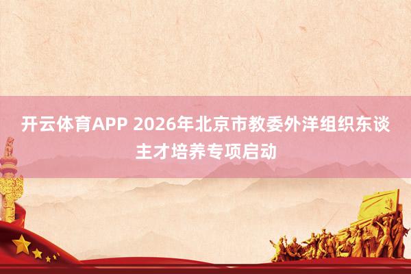 开云体育APP 2026年北京市教委外洋组织东谈主才培养专项启动
