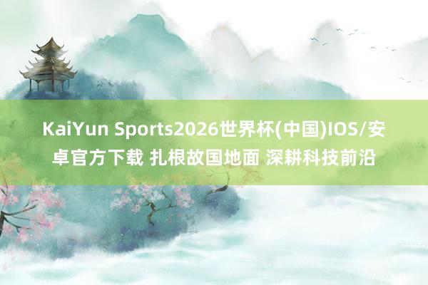KaiYun Sports2026世界杯(中国)IOS/安卓官方下载 扎根故国地面 深耕科技前沿