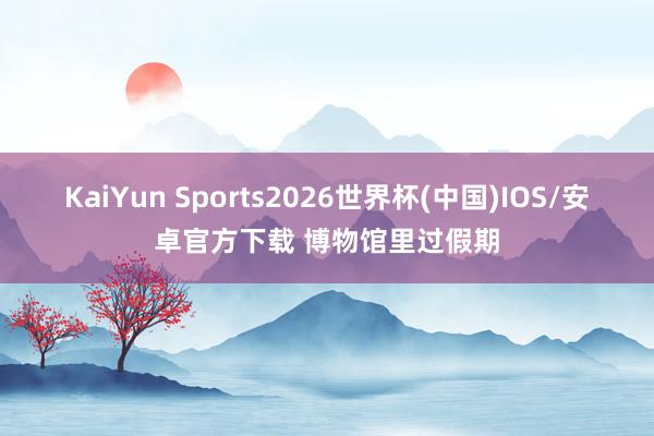 KaiYun Sports2026世界杯(中国)IOS/安卓官方下载 博物馆里过假期