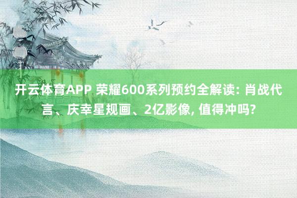 开云体育APP 荣耀600系列预约全解读: 肖战代言、庆幸星规画、2亿影像, 值得冲吗?