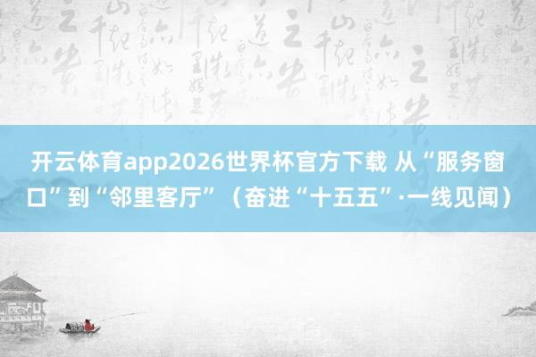 开云体育app2026世界杯官方下载 从“服务窗口”到“邻里客厅”(奋进“十五五”·一线见闻)