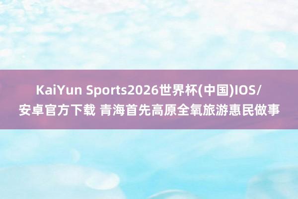 KaiYun Sports2026世界杯(中国)IOS/安卓官方下载 青海首先高原全氧旅游惠民做事