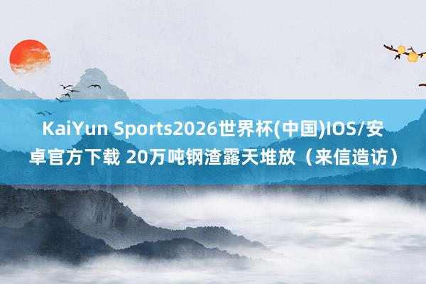 KaiYun Sports2026世界杯(中国)IOS/安卓官方下载 20万吨钢渣露天堆放(来信造访)