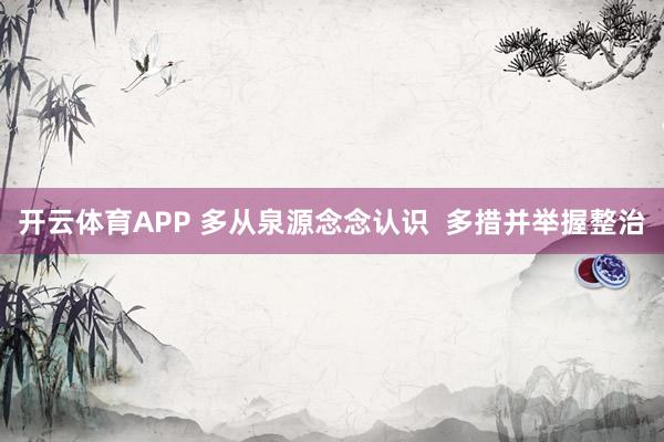 开云体育APP 多从泉源念念认识 多措并举握整治