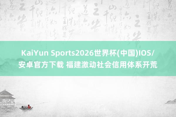 KaiYun Sports2026世界杯(中国)IOS/安卓官方下载 福建激动社会信用体系开荒